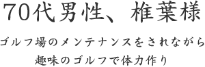 70代男性、椎葉様  ゴルフ場のメンテナンスをされながら 趣味のゴルフで体力作り