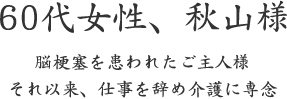 60代女性、秋山様  脳梗塞を患われたご主人様 それ以来、仕事を辞め介護に専念