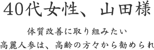 40代女性、山田様  体質改善に取り組みたい 高麗人参は、高齢の方々から勧められ