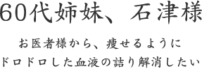 60代姉妹、石津様  お医者様から、痩せるように ドロドロした血液の詰り解消したい