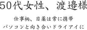 50代女性、渡邉様  仕事柄、目薬は常に携帯 パソコンと向き合いドライアイに