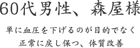 60代男性、森屋様  単に血圧を下げるのが目的でなく 正常に戻し保つ、体質改善