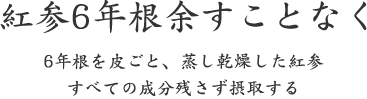 紅参6年根余すことなく｜6年根を皮ごと、蒸し乾燥した紅参 すべての成分残さず摂取する