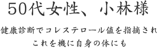 50代女性、小林様  健康診断でコレステロール値を指摘され これを機に自身の体にも