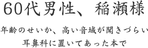 60代男性、稲瀬様  年齢のせいか、高い音域が聞きづらい 耳鼻科に置いてあった本で
