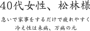 40代女性、松林様  急いで家事をするだけで疲れやすく 冷え性は未病、万病の元
