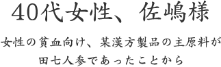 40代女性、佐嶋様  女性の貧血向け、某漢方製品の主原料が 田七人参であったことから