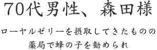 70代男性、森田様  ローヤルゼリーを摂取してきたものの 薬局で蜂の子を勧められ