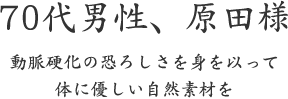 70代男性、原田様  動脈硬化の恐ろしさを身を以って 体に優しい自然素材を