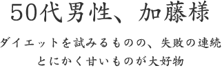 50代男性、加藤様  ダイエットを試みるものの、失敗の連続 とにかく甘いものが大好物
