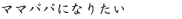 ママパパになりたい